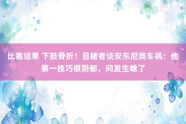 比赛结果 下肢骨折！目睹者谈安东尼奥车祸：他第一技巧很阴郁，问发生啥了