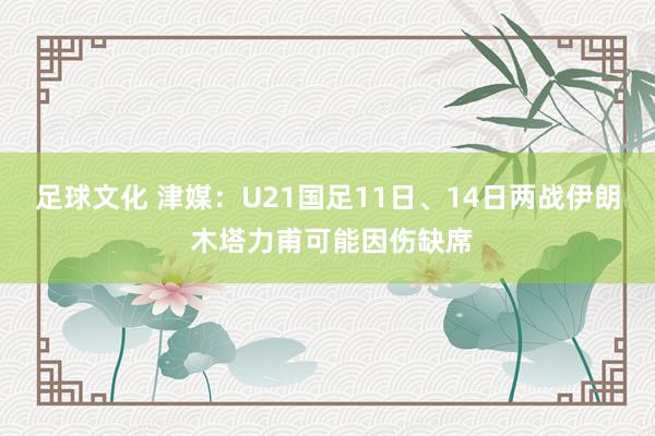 足球文化 津媒：U21国足11日、14日两战伊朗 木塔力甫可能因伤缺席