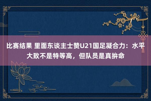 比赛结果 里面东谈主士赞U21国足凝合力：水平大致不是特等高，但队员是真拚命