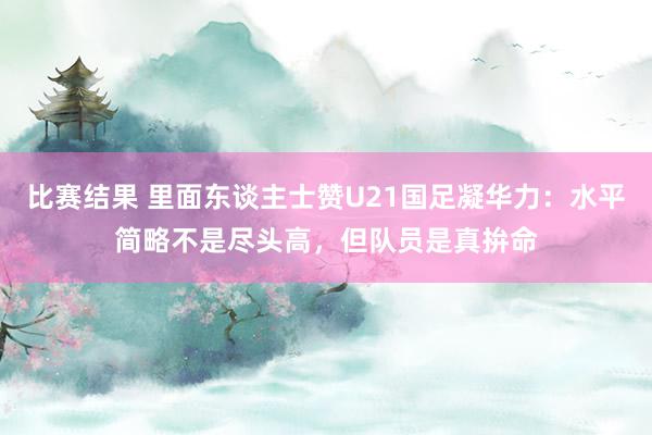 比赛结果 里面东谈主士赞U21国足凝华力：水平简略不是尽头高，但队员是真拚命