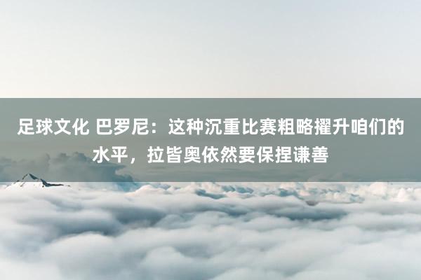 足球文化 巴罗尼：这种沉重比赛粗略擢升咱们的水平，拉皆奥依然要保捏谦善