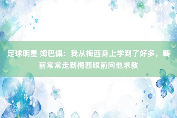 足球明星 姆巴佩：我从梅西身上学到了好多，畴前常常走到梅西眼前向他求教