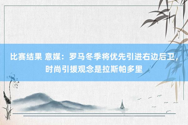 比赛结果 意媒：罗马冬季将优先引进右边后卫，时尚引援观念是拉斯帕多里