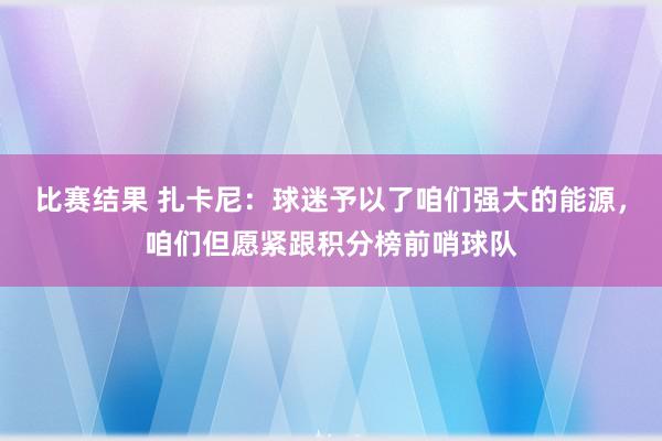 比赛结果 扎卡尼：球迷予以了咱们强大的能源，咱们但愿紧跟积分榜前哨球队