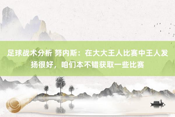 足球战术分析 努内斯：在大大王人比赛中王人发扬很好，咱们本不错获取一些比赛