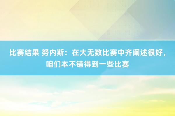 比赛结果 努内斯：在大无数比赛中齐阐述很好，咱们本不错得到一些比赛