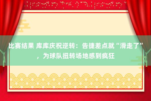 比赛结果 库库庆祝逆转：告捷差点就“滑走了”，为球队扭转场地感到疯狂