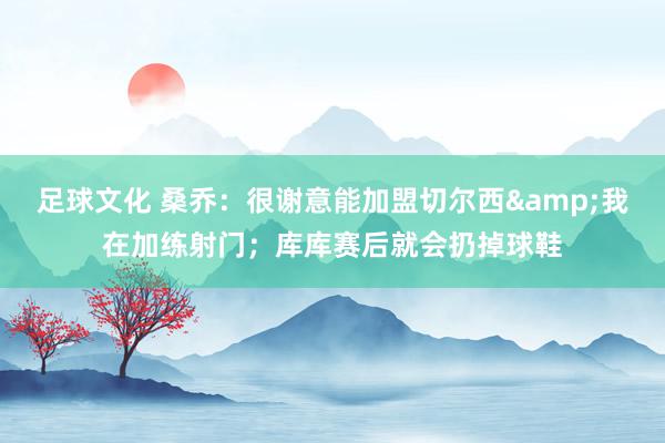 足球文化 桑乔：很谢意能加盟切尔西&我在加练射门；库库赛后就会扔掉球鞋