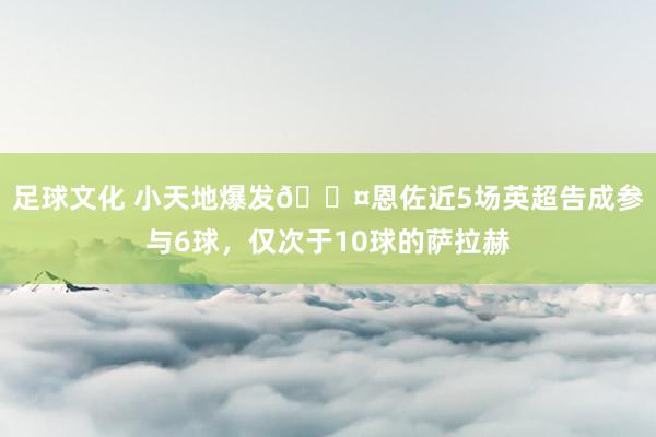 足球文化 小天地爆发😤恩佐近5场英超告成参与6球，仅次于10球的萨拉赫