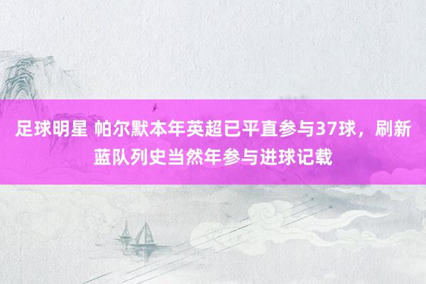 足球明星 帕尔默本年英超已平直参与37球，刷新蓝队列史当然年参与进球记载