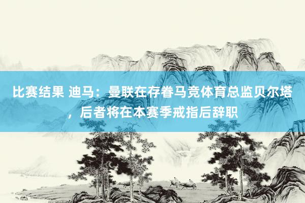 比赛结果 迪马：曼联在存眷马竞体育总监贝尔塔，后者将在本赛季戒指后辞职