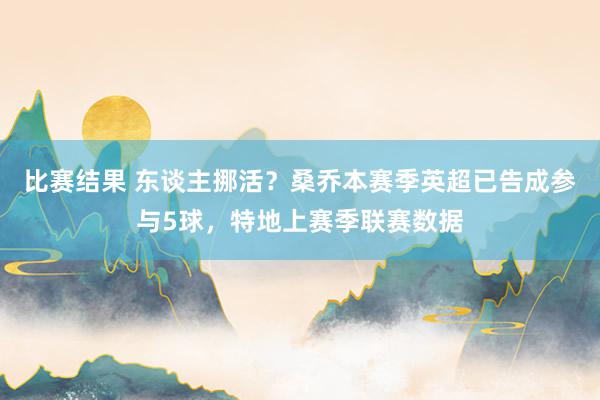 比赛结果 东谈主挪活？桑乔本赛季英超已告成参与5球，特地上赛季联赛数据