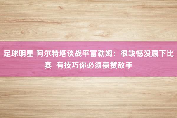 足球明星 阿尔特塔谈战平富勒姆：很缺憾没赢下比赛  有技巧你必须嘉赞敌手