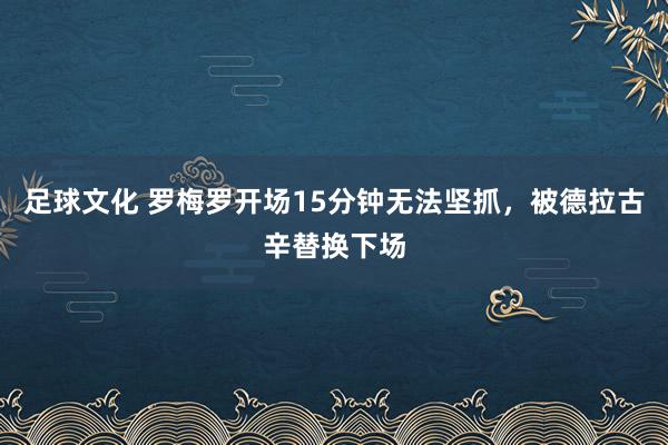 足球文化 罗梅罗开场15分钟无法坚抓，被德拉古辛替换下场