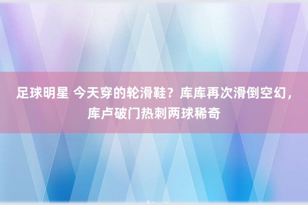 足球明星 今天穿的轮滑鞋？库库再次滑倒空幻，库卢破门热刺两球稀奇