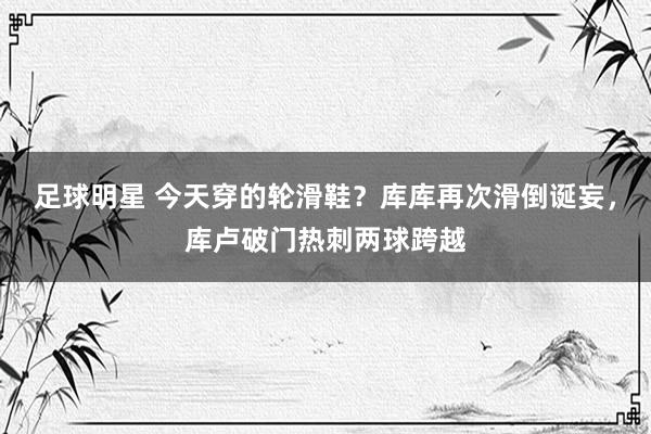 足球明星 今天穿的轮滑鞋？库库再次滑倒诞妄，库卢破门热刺两球跨越