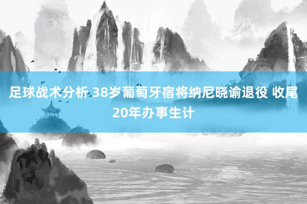 足球战术分析 38岁葡萄牙宿将纳尼晓谕退役 收尾20年办事生计