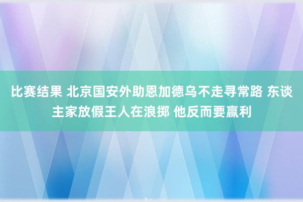 比赛结果 北京国安外助恩加德乌不走寻常路 东谈主家放假王人在浪掷 他反而要赢利