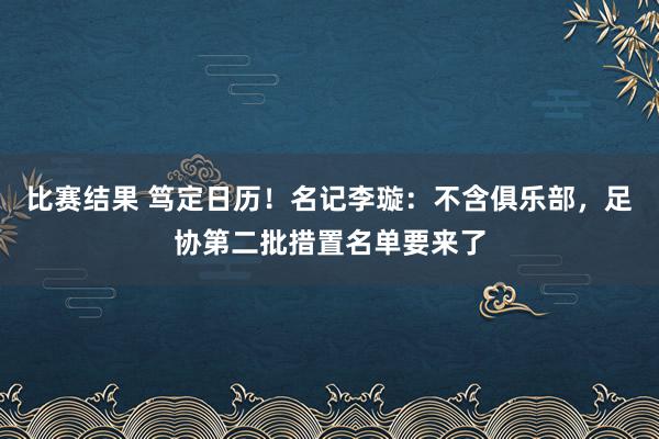 比赛结果 笃定日历！名记李璇：不含俱乐部，足协第二批措置名单要来了