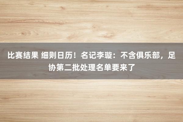 比赛结果 细则日历！名记李璇：不含俱乐部，足协第二批处理名单要来了