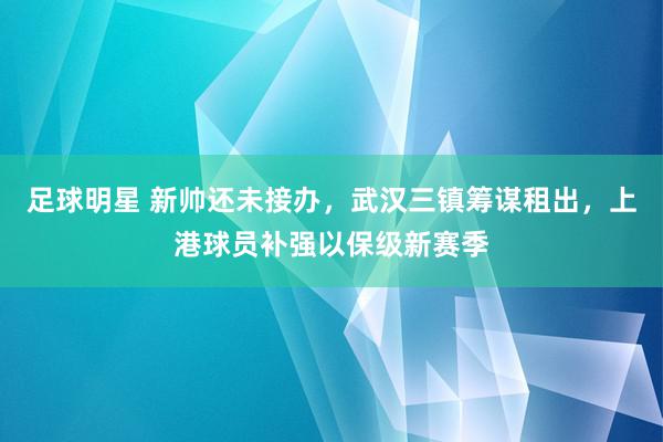 足球明星 新帅还未接办，武汉三镇筹谋租出，上港球员补强以保级新赛季