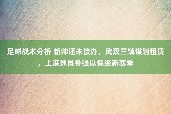 足球战术分析 新帅还未接办，武汉三镇谋划租赁，上港球员补强以保级新赛季