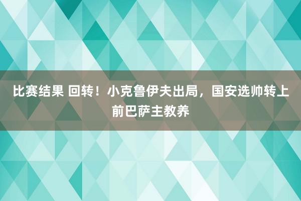 比赛结果 回转！小克鲁伊夫出局，国安选帅转上前巴萨主教养