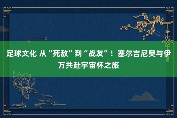 足球文化 从“死敌”到“战友”！塞尔吉尼奥与伊万共赴宇宙杯之旅