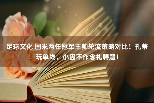 足球文化 国米两任冠军主帅轮流策略对比！孔蒂玩单线，小因不作念礼聘题！